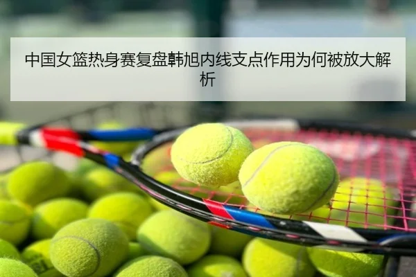 中国女篮热身赛复盘韩旭内线支点作用为何被放大解析