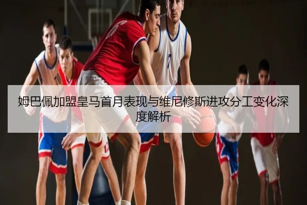 姆巴佩加盟皇马首月表现与维尼修斯进攻分工变化深度解析