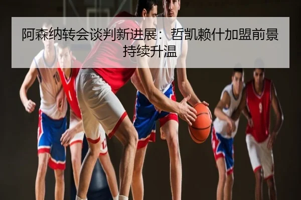 阿森纳转会谈判新进展：哲凯赖什加盟前景持续升温